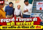 हल्द्वानी में प्रशासन की बड़ी कार्रवाई, सात क्लीनिक और मेडिकल स्टोर सील
